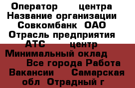 Оператор Call-центра › Название организации ­ Совкомбанк, ОАО › Отрасль предприятия ­ АТС, call-центр › Минимальный оклад ­ 35 000 - Все города Работа » Вакансии   . Самарская обл.,Отрадный г.